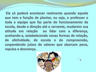 Lembre-se: a solidariedade e a generosidade das crianças são imensas! Em regra, aproximam-se e tentam ajudar como podem.Uma escola pode ser considerada inclusiva, quando não faz distinção entre seres humanos, não seleciona ou diferencia com base em julgamentos de valores como “perfeitos e não perfeitos”, “normais e anormais”.É aquela que proporciona uma educação voltada para todos, de forma que qualquer aluno que dela faça parte, tenha condição de conhecer, aprender, viver e ser, num ambiente livre de preconceitos que estimule suas potencialidades e a formação de uma consciência crítica.