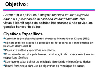Objetivo :
Apresentar e aplicar as principais técnicas de mineração de
dados e o processo de descoberta de conhecimento com
vistas à identificação de padrões importantes e não óbvios em
grandes bancos de dados.
Objetivos Específicos:
Assimilar os principais conceitos acerca de Mineração de Dados (MD);
Compreender os passos do processo de descoberta de conhecimento em
bases de dados (KDD);
Realizar a análise exploratória dos dados;
Compreender as principais tarefas da mineração de dados e relacionar as
respectivas técnicas;
Conhecer e saber aplicar as principais técnicas de mineração de dados;
Utilizar ferramenta para uso de algoritmos de mineração de dados.
 