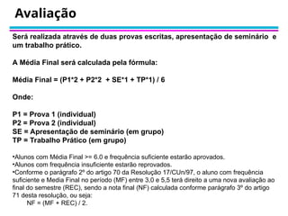 Avaliação
Será realizada através de duas provas escritas, apresentação de seminário e
um trabalho prático.
A Média Final será calculada pela fórmula:
Média Final = (P1*2 + P2*2 + SE*1 + TP*1) / 6
Onde:
P1 = Prova 1 (individual)
P2 = Prova 2 (individual)
SE = Apresentação de seminário (em grupo)
TP = Trabalho Prático (em grupo)
•Alunos com Média Final >= 6.0 e frequência suficiente estarão aprovados.
•Alunos com frequência insuficiente estarão reprovados.
•Conforme o parágrafo 2º do artigo 70 da Resolução 17/CUn/97, o aluno com frequência
suficiente e Media Final no período (MF) entre 3,0 e 5,5 terá direito a uma nova avaliação ao
final do semestre (REC), sendo a nota final (NF) calculada conforme parágrafo 3º do artigo
71 desta resolução, ou seja:
NF = (MF + REC) / 2.
 