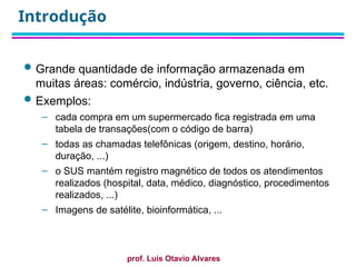 prof. Luis Otavio Alvares
Introdução
 Grande quantidade de informação armazenada em
muitas áreas: comércio, indústria, governo, ciência, etc.
 Exemplos:
– cada compra em um supermercado fica registrada em uma
tabela de transações(com o código de barra)
– todas as chamadas telefônicas (origem, destino, horário,
duração, ...)
– o SUS mantém registro magnético de todos os atendimentos
realizados (hospital, data, médico, diagnóstico, procedimentos
realizados, ...)
– Imagens de satélite, bioinformática, ...
 