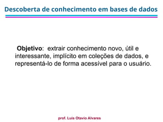prof. Luis Otavio Alvares
Descoberta de conhecimento em bases de dados
Objetivo: extrair conhecimento novo, útil e
interessante, implícito em coleções de dados, e
representá-lo de forma acessível para o usuário.
 