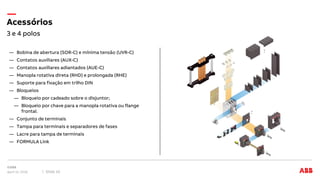 3 e 4 polos
Acessórios
April 12, 2018 Slide 10
― Bobina de abertura (SOR-C) e mínima tensão (UVR-C)
― Contatos auxiliares (AUX-C)
― Contatos auxiliares adiantados (AUE-C)
― Manopla rotativa direta (RHD) e prolongada (RHE)
― Suporte para fixação em trilho DIN
― Bloqueios
― Bloqueio por cadeado sobre o disjuntor;
― Bloqueio por chave para a manopla rotativa ou flange
frontal.
― Conjunto de terminais
― Tampa para terminais e separadores de fases
― Lacre para tampa de terminais
― FORMULA Link
 