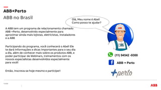 A ABB tem um programa de relacionamento chamado
ABB +Perto, desenvolvido especialmente para
aproximar ainda mais lojistas, eletricistas, instaladores
e a ABB
Participando do programa, você conhecerá o Abel! Ele
te dará informações e dicas importantes para o seu dia
a dia, além de conhecer mais sobre os produtos ABB, e
poder participar de Webinars, treinamentos com os
nossos especialistas desenvolvidos especialmente
para você!
Então, inscreva-se hoje mesmo e participe!!
ABB no Brasil
ABB+Perto
(11) 94542 -9300
ABB + Perto
Olá, Meu nome é Abel!
Como posso te ajudar?
 