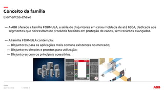 ― A ABB oferece a família FORMULA, a série de disjuntores em caixa moldada de até 630A, dedicada aos
segmentos que necessitam de produtos focados em proteção de cabos, sem recursos avançados.
― A família FORMULA contempla:
― Disjuntores para as aplicações mais comuns existentes no mercado;
― Disjuntores simples e prontos para utilização;
― Disjuntores com os principais acessórios.
Elementos-chave
Conceito da família
April 12, 2018 Slide 4
 
