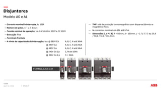 Modelo A0 e A1
Disjuntores
April 12, 2018 Slide 7
―Corrente nominal Ininterrupta, Iu: 125A
―Número de polos, n˚: 1, 2, 3 ou 4
―Tensão nominal de operação, Ue: CA 50-60Hz 550V e CC 250V
―Execução: Fixa
―Terminais frontais
―4 níveis de capacidade de interrupção, Icu: @ 380V CA A, B, C, N até 36kA
@ 440V CA A, B, C, N até 25kA
@ 480V CA A, B, C, N até 18kA
@ 240V CA 1 p C, N até 25kA
@ 380V CA 2 p N = 36kA
― TMF: relé de proteção termomagnético com disparos (térmico e
magnético) fixos.
― In: correntes nominais de 15A até 125A.
― Dimensões (L x P x A): P = 60mm, A = 130mm, L = 1 / 2 / 3 / 4p: 25,4
/ 50,8 / 72,6 / 101,2mm
FORMULA A0 e A1
 