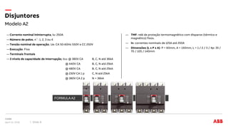 Modelo A2
Disjuntores
April 12, 2018 Slide 8
―Corrente nominal Ininterrupta, Iu: 250A
―Número de polos, n˚: 1, 2, 3 ou 4
―Tensão nominal de operação, Ue: CA 50-60Hz 550V e CC 250V
―Execução: Fixa
―Terminais frontais
―3 níveis de capacidade de interrupção, Icu: @ 380V CA B, C, N até 36kA
@ 440V CA B, C, N até 25kA
@ 480V CA B, C, N até 25kA
@ 230V CA 1 p C, N até 25kA
@ 380V CA 2 p N = 36kA
― TMF: relé de proteção termomagnético com disparos (térmico e
magnético) fixos.
― In: correntes nominais de 125A até 250A
― Dimensões (L x P x A): P = 60mm, A = 150mm, L = 1 / 2 / 3 / 4p: 35 /
70 / 105 / 140mm
FORMULA A2
 