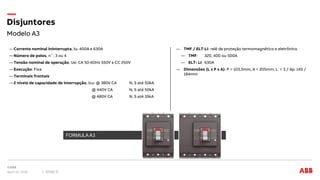 Modelo A3
Disjuntores
April 12, 2018 Slide 9
―Corrente nominal Ininterrupta, Iu: 400A e 630A
―Número de polos, n˚: 3 ou 4
―Tensão nominal de operação, Ue: CA 50-60Hz 550V e CC 250V
―Execução: Fixa
―Terminais frontais
―2 níveis de capacidade de interrupção, Icu: @ 380V CA N, S até 50kA
@ 440V CA N, S até 50kA
@ 480V CA N, S até 35kA
― TMF / ELT-LI: relé de proteção termomagnético e eletrônico.
― TMF: 320, 400 ou 500A
― ELT- LI: 630A
― Dimensões (L x P x A): P = 103,5mm, A = 205mm, L = 3 / 4p: 145 /
184mm
FORMULA
FORMULA A3
 