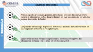 Analisar aspectos processuais, pessoais, contextuais e temporais do desenvolvimento
humano de adolescentes na fase da aprendizagem em nível especialização em futebol no
contexto de um clube de futebol.
Compreender a Bioecologia do processo de formação de atletas de futebol no Brasil, em
sua relação com a Doutrina da Proteção Integral.
Descrever as relações interpessoais presentes na aprendizagem esportiva dos
adolescentes-atletas de 13 a 17 anos, em um clube de futebol.
INTRODUÇÃO
OBJETIVOS ESPECÍFICOS
 