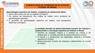 FUNDAMENTAÇÃO
TEÓRICA
A BIOECOLOGIA DA FORMAÇÃO DE ATLETAS DE
FUTEBOL NO BRASIL
Aprendizagem esportiva em futebol: a trajetória do adolescente-atleta
 Quem não sonhou em ser um jogador de futebol?
 Os centros de treinamento dos clubes de futebol como ambiente da
aprendizagem esportiva
 O processo da aprendizagem esportiva em futebol: uma perspectiva
sistêmica e ecológica
A condição peculiar de desenvolvimento humano de crianças e
adolescentes e a formação esportiva em futebol no Brasil
 Doutrina da proteção integral e o estatuto da criança e do
adolescente: a condição peculiar de desenvolvimento humano
 A criança e o adolescente nas legislações relativas à formação
esportiva em futebol
 Desenvolvimento humano de crianças e adolescentes no mundo
do futebol
 
