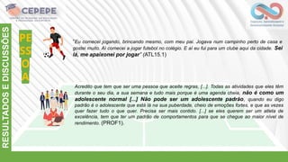 PE
SS
O
A
RESULTADOS
E
DISCUSSÕES
“Eu comecei jogando, brincando mesmo, com meu pai. Jogava num campinho perto de casa e
gostei muito. Aí comecei a jogar futebol no colégio. E aí eu fui para um clube aqui da cidade. Sei
lá, me apaixonei por jogar” (ATL15.1)
Acredito que tem que ser uma pessoa que aceite regras, [...]. Todas as atividades que eles têm
durante o seu dia, a sua semana e tudo mais porque é uma agenda cheia, não é como um
adolescente normal [...] Não pode ser um adolescente padrão, quando eu digo
padrão é o adolescente que está lá na sua puberdade, cheio de emoções fortes, e que as vezes
quer fazer tudo o que quer. Precisa ser mais contido. [...] se eles querem ser um atleta de
excelência, tem que ter um padrão de comportamentos para que se chegue ao maior nível de
rendimento. (PROF1).
 
