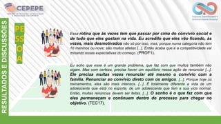 PE
SS
O
A
RESULTADOS
E
DISCUSSÕES
Essa rotina que às vezes tem que passar por cima do convívio social e
de tudo que eles gostam na vida. Eu acredito que eles vão ficando, às
vezes, mais desmotivados não só por isso, mas, porque numa categoria não tem
10 meninos ou nove; são muitos atletas [...]. Então acaba que é a competitividade vai
minando essas expectativas do começo. (PROF1).
Eu acho que esse é um grande problema, que faz com que muitos também não
sigam. Mas com certeza, precisa haver um equilíbrio nessa ação de renunciar [...].
Ele precisa muitas vezes renunciar até mesmo o convívio com a
família. Renunciar ao convívio direto com os amigos. [...]. Porque hoje os
treinamentos, eles são mais intensos. [...]. É totalmente diferente a vida de um
adolescente que está no esporte, de um adolescente que tem a sua vida normal.
Então, muitas renúncias devem ser feitas. [...]. O sonho é o que faz com que
eles permaneçam e continuem dentro do processo para chegar no
objetivo. (TEC17).
 