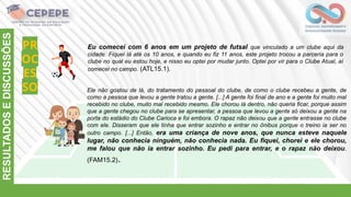 PR
OC
ES
SO
RESULTADOS
E
DISCUSSÕES
Eu comecei com 6 anos em um projeto de futsal que vinculado a um clube aqui da
cidade. Fiquei lá até os 10 anos, e quando eu fiz 11 anos, este projeto trocou a parceria para o
clube no qual eu estou hoje, e nisso eu optei por mudar junto. Optei por vir para o Clube Atual, aí
comecei no campo. (ATL15.1).
Ele não gostou de lá, do tratamento do pessoal do clube, de como o clube recebeu a gente, de
como a pessoa que levou a gente tratou a gente. [...] A gente foi final de ano e a gente foi muito mal
recebido no clube, muito mal recebido mesmo. Ele chorou lá dentro, não queria ficar, porque assim
que a gente chegou no clube para se apresentar, a pessoa que levou a gente só deixou a gente na
porta do estádio do Clube Carioca e foi embora. O rapaz não deixou que a gente entrasse no clube
com ele. Disseram que ele tinha que entrar sozinho e entrar no ônibus porque o treino ia ser no
outro campo. [...] Então, era uma criança de nove anos, que nunca esteve naquele
lugar, não conhecia ninguém, não conhecia nada. Eu fiquei, chorei e ele chorou,
me falou que não ia entrar sozinho. Eu pedi para entrar, e o rapaz não deixou.
(FAM15.2).
 