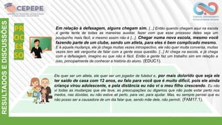PR
OC
ES
SO
RESULTADOS
E
DISCUSSÕES
Em relação à defasagem, alguns chegam sim. [...] Então quando chegam aqui na escola
a gente tenta de todas as maneiras auxiliar, fazer com que esse processo deles seja um
pouquinho mais fácil, e mesmo assim não é [...]. Chegar numa nova escola, mesmo você
fazendo parte de um clube, sendo um atleta, para eles é bem complicado mesmo.
E é aquela mudança, ele já chega muitas vezes introspectivo, ele não quer muita conversa, muitas
vezes tem até vergonha de falar com a gente essa questão. [...] Aí chega na escola, e já chega
com a defasagem, imagino eu que não é fácil. Então a gente faz um trabalho sim em relação a
isso, principalmente de conhecer a história do aluno. (EDUC1).
Ele quer ser um atleta, ele quer ser um jogador de futebol e, por mais dolorido que seja ele
ter saído de casa com 12 anos, eu falo para você que é muito difícil, pois ele ainda
criança virou adolescente, e pela distância eu não vi o meu filho crescendo. Eu não
vi todas as mudanças que ele teve, as preocupações ou digamos que não pude estar perto nos
medos, nas dúvidas, eu não estive ali perto, para ver, para ajudar. Mas, eu sempre pensei que eu
não posso ser a causadora de um dia falar que, sendo mãe dele, não permiti. (FAM17.1).
 
