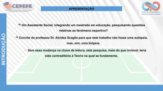 INTRODUÇÃO
APRESENTAÇÃO
 Um Assistente Social, integrando um mestrado em educação, pesquisando questões
relativas ao fenômeno esportivo?
 Convite do professor Dr. Alcides Scaglia para que este trabalho não fosse uma autópsia,
mas, sim, uma biópsia.
 Sem essa mudança na chave de leitura, esta pesquisa, mais do que inviável, teria
sido contraditória à Teoria na qual se fundamenta.
 