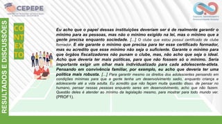 CO
NT
EX
TO
RESULTADOS
E
DISCUSSÕES
Eu acho que o papel dessas instituições deveriam ser é de realmente garantir o
mínimo para as pessoas, mas não o mínimo exigido na lei, mas o mínimo que a
gente precisa enquanto sociedade. [...] O clube que estou possui certificado de clube
formador. E ele garante o mínimo que precisa para ter esse certificado formador,
mas eu acredito que esse mínimo não seja o suficiente. Garante o mínimo para
que órgãos fiscalizadores não punam o clube, mas, não acho que seja o ideal.
Acho que deveria ter mais políticas, para que não fossem só o mínimo. Seria
importante exigir um olhar mais individualizado para cada adolescente-atleta.
Pensando em convivência familiar, por exemplo, eu acho que deveria ter uma
política mais robusta. [...] Para garantir mesmo os direitos dos adolescentes pensando em
condições mínimas para que a gente tenha um desenvolvimento sadio, enquanto criança e
adolescente até a vida adulta. Eu acredito que não façam muita questão disso, de pensar no
humano, pensar nessas pessoas enquanto seres em desenvolvimento, acho que não fazem.
Questão deles é atender ao mínimo da legislação mesmo, para mostrar para todo mundo ver.
(PROF1).
 