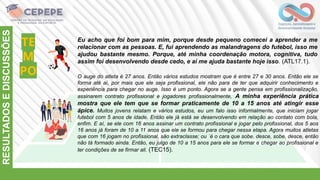 TE
M
PO
RESULTADOS
E
DISCUSSÕES
O auge do atleta é 27 anos. Então vários estudos mostram que é entre 27 e 30 anos. Então ele se
forma até aí, por mais que ele seja profissional, ele não para de ter que adquirir conhecimento e
experiência para chegar no auge. Isso é um ponto. Agora se a gente pensa em profissionalização,
assinarem contrato profissional e jogadores profissionalmente, A minha experiência prática
mostra que ele tem que se formar praticamente de 10 a 15 anos até atingir esse
ápice. Muitos jovens relatam e vários estudos, eu um falo isso informalmente, que iniciam jogar
futebol com 5 anos de idade. Então ele já está se desenvolvendo em relação ao contato com bola,
enfim. E aí, se ele com 16 anos assinar um contrato profissional e jogar pelo profissional, dos 5 aos
16 anos já foram de 10 a 11 anos que ele se formou para chegar nessa etapa. Agora muitos atletas
que com 16 jogam no profissional, são extraclasse; ou ´é o cara que sobe, desce, sobe, desce, então
não tá formado ainda. Então, eu julgo de 10 a 15 anos para ele se formar e chegar ao profissional e
ter condições de se firmar ali. (TEC15).
Eu acho que foi bom para mim, porque desde pequeno comecei a aprender a me
relacionar com as pessoas. E, fui aprendendo as malandragens do futebol, isso me
ajudou bastante mesmo. Porque, até minha coordenação motora, cognitiva, tudo
assim foi desenvolvendo desde cedo, e aí me ajuda bastante hoje isso. (ATL17.1).
 