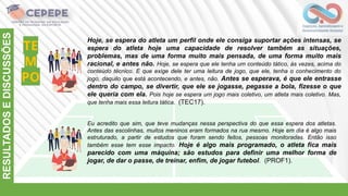 TE
M
PO
RESULTADOS
E
DISCUSSÕES
Hoje, se espera do atleta um perfil onde ele consiga suportar ações intensas, se
espera do atleta hoje uma capacidade de resolver também as situações,
problemas, mas de uma forma muito mais pensada, de uma forma muito mais
racional, e antes não. Hoje, se espera que ele tenha um conteúdo tático, às vezes, acima do
conteúdo técnico. E que exige dele ter uma leitura de jogo, que ele, tenha o conhecimento do
jogo, daquilo que está acontecendo, e antes, não. Antes se esperava, é que ele entrasse
dentro do campo, se divertir, que ele se jogasse, pegasse a bola, fizesse o que
ele queria com ela. Pois hoje se espera um jogo mais coletivo, um atleta mais coletivo. Mas,
que tenha mais essa leitura tática. (TEC17).
Eu acredito que sim, que teve mudanças nessa perspectiva do que essa espera dos atletas.
Antes das escolinhas, muitos meninos eram formados na rua mesmo. Hoje em dia é algo mais
estruturado, a partir de estudos que foram sendo feitos, pessoas monitoradas. Então isso
também esse tem esse impacto. Hoje é algo mais programado, o atleta fica mais
parecido com uma máquina; são estudos para definir uma melhor forma de
jogar, de dar o passe, de treinar, enfim, de jogar futebol. (PROF1).
 