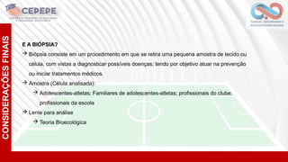 CONSIDERAÇÕES
FINAIS
E A BIÓPSIA?
 Biópsia consiste em um procedimento em que se retira uma pequena amostra de tecido ou
célula, com vistas a diagnosticar possíveis doenças; tendo por objetivo atuar na prevenção
ou iniciar tratamentos médicos.
 Amostra (Célula analisada):
 Adolescentes-atletas; Familiares de adolescentes-atletas; profissionais do clube;
profissionais da escola
 Lente para análise
 Teoria Bioecológica
 