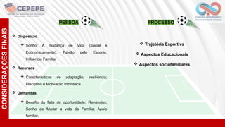 CONSIDERAÇÕES
FINAIS
 Disposição
 Sonho; A mudança de Vida (Social e
Economicamente); Paixão pelo Esporte;
Influência Familiar
 Recursos
 Caracterísiticas de adaptação, resiliência;
Disciplina e Motivação Intrínseca
 Demandas
 Desafio da falta de oportunidade; Renúncias;
Sonho de Mudar a vida da Família; Apoio
familiar.
PESSOA PROCESSO
 Trajetória Esportiva
 Aspectos Educacionais
 Aspectos sociofamiliares
 