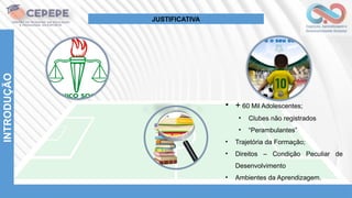 INTRODUÇÃO
• + 60 Mil Adolescentes;
• Clubes não registrados
• “Perambulantes”
• Trajetória da Formação;
• Direitos – Condição Peculiar de
Desenvolvimento
• Ambientes da Aprendizagem.
JUSTIFICATIVA
 