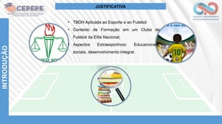 INTRODUÇÃO
• TBDH Aplicada ao Esporte e ao Futebol
• Contexto de Formação em um Clube de
Futebol da Elite Nacional;
• Aspectos Extraesportivos: Educacionais,
sociais, desenvolvimento integral.
JUSTIFICATIVA
 