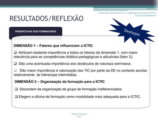 A formação de professores e a integração curricular das TIC:
                                                                                              Com que formadores?

RESULTADOS/REFLEXÃO
  PERSPETIVAS DOS FORMADORES




 DIMENSÃO 1 – Fatores que influenciam a ICTIC
  Atribuem bastante importância a todos os fatores da dimensão 1, com maior
 relevância para as competências didático-pedagógicas e atitudinais (fator 2);
  Dão uma acentuada importância aos obstáculos de natureza extrínseca.
  Dão maior importância à valorização das TIC por parte da DE no contexto escolar,
 relativamente às lideranças intermédias.
 DIMENSÃO 2 – Organização da formação para a ICTIC

  Discordam da organização de grupo de formação indiferenciados;

  Elegem a oficina de formação como modalidade mais adequada para a ICTIC.



                                     Helena Felizardo
                                          2012
 