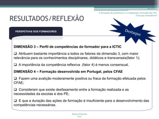 A formação de professores e a integração curricular das TIC:
                                                                                               Com que formadores?

RESULTADOS/REFLEXÃO
  PERSPETIVAS DOS FORMADORES




 DIMENSÃO 3 – Perfil de competências do formador para a ICTIC
  Atribuem bastante importância a todos os fatores da dimensão 3, com maior
 relevância para os conhecimentos disciplinares, didáticos e transversais(fator 1);
  A importância da competência reflexiva (fator 4) é menos consensual.
 DIMENSÃO 4 – Formação desenvolvida em Portugal, pelos CFAE
  Fazem uma avalição moderamente positiva ou fraca da formação efetuada pelos
 CFAE;
  Consideram que existe desfasamento entre a formação realizada e as
 necessidades da escolas e dos PE;
  E que a duração das ações de formação é insuficiente para o desenvolvimento das
 competências necessárias.

                                      Helena Felizardo
                                           2012
 