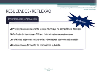 A formação de professores e a integração curricular das TIC:
                                                                                           Com que formadores?

RESULTADOS/REFLEXÃO
CARACTERIZAÇÃO DOS FORMADORES




  Prevalência da componente técnica / Enfoque na competência técnica;

  Carência de formadores TIC em determinadas áreas de ensino;

  Formação específica insuficiente / Formadores pouco especializados

  Experiência de formação de professores reduzida.




                                  Helena Felizardo
                                       2012
 