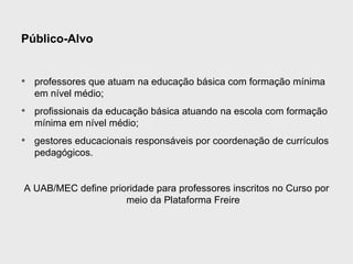 Público-Alvo


• professores que atuam na educação básica com formação mínima
  em nível médio;
• profissionais da educação básica atuando na escola com formação
  mínima em nível médio;
• gestores educacionais responsáveis por coordenação de currículos
  pedagógicos.


A UAB/MEC define prioridade para professores inscritos no Curso por
                     meio da Plataforma Freire
 