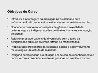 Objetivos do Curso

• Introduzir a abordagem da educação na diversidade para
  enfrentamento de preconceitos evidenciados no ambiente escolar.
• Conhecer e compreender relações de gênero e sexualidade,
  culturas negra e indígena, noções de direitos humanos e educação
  ambiental.
• Relacionar as abordagens da diversidade com o tema da
  desigualdade em suas diversas formas de manifestação.
• Propiciar aos professores da educação básica o desenvolvimento
  metodologias de estudo da realidade.
• Instigar a compreensão e a atuação em defesa do reconhecimento e
  convívio com a diversidade entre as pessoas no ambiente escolar.
 