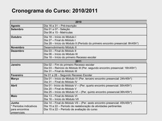 Cronograma do Curso: 2010/2011
                                                   2010
Agosto                   Dia 16 a 31 – Pré-inscrição
Setembro                 Dia 01 a 07 - Seleção
                         Dia 08 a 15 - Matrículas
Outubro                  Dia 18 – Início do Módulo I
                         Dia 27 – Final do Módulo I
                         Dia 28 – Início do Módulo II (Período do primeiro encontro presencial: 8h/45h*)
Novembro                 Desenvolvimento Módulo II
Dezembro                 Dia 03 – Final do Módulo II
                         Dia 06 – Início do Módulo III
                         Dia 18 – Início do primeiro Recesso escolar
                                                    2011
Janeiro                  Dia 02 – Fim do primeiro Recesso escolar
                         Dia 03 – Reinício do Módulo III (Per. segundo encontro presencial: 16h/45h*)
                         Dia 31 – Final do Módulo III
Fevereiro                De 01 a 28 – Segundo Recesso Escolar
Março                    Dia 01 – Início do Módulo IV (Per. terceiro encontro presencial: 24h/45h*)
                         Dia 31 – Final do Módulo IV
Abril                    Dia 01 - Início do Módulo V – (Per. quarto encontro presencial: 30h/45h*)
                         Dia 20 – Final do Módulo V
                         Dia 25 – Início do Módulo VI – (Per. quinto encontro presencial:36h/45h*)
Maio                     Dia 13 – Final do Módulo VI
                         Dia 16 – Início do Módulo VII
Junho                    Dia 14 – Final do Módulo VII – (Per. sexto encontro presencial: 45h/45h*)
* Períodos indicativos   Dia 15 a 22 – Período de reelaboração de atividades pertinentes
para encontros           Dia 15 a 22 – Período de avaliação do curso
presenciais.
 