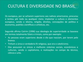 CULTURA E DIVERSIDADE NO BRASIL
Os europeus, por se acharem superiores aos nativos americanos, procurou
e tentou pôr todo ou qualquer meio; implantar a cultura e elementos
europeus, sendo o idioma, religião, direitos, concepções de política e
economia, padrões científicos e artísticos, etc.
Segundo afirma Cotrim (1996) sua ideologia de superioridade se baseava
em termos totalmente fúteis e triviais, como por exemplo:
• As pessoas eram superiores desde o dia que nasciam, por terem pele
branca.
• Tinham a única e verdadeira fé religiosa, que era o catolicismo.
• Eles possuíam os únicos e melhores sistemas sociais, econômicos e
culturais, sendo o capitalismo, e realizações no campo da técnica,
ciência e arte.
 