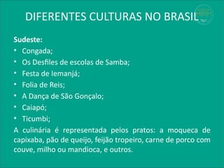 DIFERENTES CULTURAS NO BRASIL
Sudeste:
• Congada;
• Os Desfiles de escolas de Samba;
• Festa de Iemanjá;
• Folia de Reis;
• A Dança de São Gonçalo;
• Caiapó;
• Ticumbi;
A culinária é representada pelos pratos: a moqueca de
capixaba, pão de queijo, feijão tropeiro, carne de porco com
couve, milho ou mandioca, e outros.
 