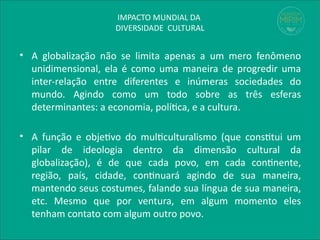 IMPACTO MUNDIAL DA
DIVERSIDADE CULTURAL
• A globalização não se limita apenas a um mero fenômeno
unidimensional, ela é como uma maneira de progredir uma
inter-relação entre diferentes e inúmeras sociedades do
mundo. Agindo como um todo sobre as três esferas
determinantes: a economia, política, e a cultura.
• A função e objetivo do multiculturalismo (que constitui um
pilar de ideologia dentro da dimensão cultural da
globalização), é de que cada povo, em cada continente,
região, país, cidade, continuará agindo de sua maneira,
mantendo seus costumes, falando sua língua de sua maneira,
etc. Mesmo que por ventura, em algum momento eles
tenham contato com algum outro povo.
 