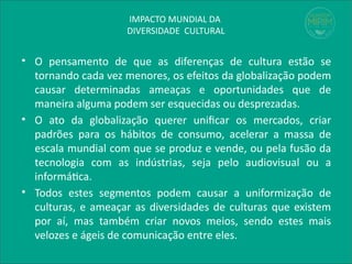 IMPACTO MUNDIAL DA
DIVERSIDADE CULTURAL
• O pensamento de que as diferenças de cultura estão se
tornando cada vez menores, os efeitos da globalização podem
causar determinadas ameaças e oportunidades que de
maneira alguma podem ser esquecidas ou desprezadas.
• O ato da globalização querer unificar os mercados, criar
padrões para os hábitos de consumo, acelerar a massa de
escala mundial com que se produz e vende, ou pela fusão da
tecnologia com as indústrias, seja pelo audiovisual ou a
informática.
• Todos estes segmentos podem causar a uniformização de
culturas, e ameaçar as diversidades de culturas que existem
por aí, mas também criar novos meios, sendo estes mais
velozes e ágeis de comunicação entre eles.
 