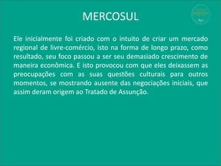 MERCOSUL
Ele inicialmente foi criado com o intuito de criar um mercado
regional de livre-comércio, isto na forma de longo prazo, como
resultado, seu foco passou a ser seu demasiado crescimento de
maneira econômica. E isto provocou com que eles deixassem as
preocupações com as suas questões culturais para outros
momentos, se mostrando ausente das negociações iniciais, que
assim deram origem ao Tratado de Assunção.
 