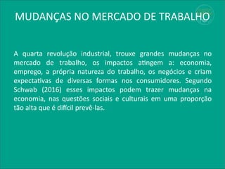 MUDANÇAS NO MERCADO DE TRABALHO
A quarta revolução industrial, trouxe grandes mudanças no
mercado de trabalho, os impactos atingem a: economia,
emprego, a própria natureza do trabalho, os negócios e criam
expectativas de diversas formas nos consumidores. Segundo
Schwab (2016) esses impactos podem trazer mudanças na
economia, nas questões sociais e culturais em uma proporção
tão alta que é difícil prevê-las.
 