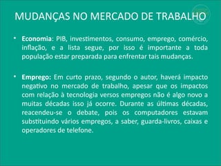 MUDANÇAS NO MERCADO DE TRABALHO
• Economia: PIB, investimentos, consumo, emprego, comércio,
inflação, e a lista segue, por isso é importante a toda
população estar preparada para enfrentar tais mudanças.
• Emprego: Em curto prazo, segundo o autor, haverá impacto
negativo no mercado de trabalho, apesar que os impactos
com relação à tecnologia versos empregos não é algo novo a
muitas décadas isso já ocorre. Durante as últimas décadas,
reacendeu-se o debate, pois os computadores estavam
substituindo vários empregos, a saber, guarda-livros, caixas e
operadores de telefone.
 