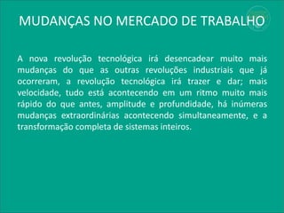 MUDANÇAS NO MERCADO DE TRABALHO
A nova revolução tecnológica irá desencadear muito mais
mudanças do que as outras revoluções industriais que já
ocorreram, a revolução tecnológica irá trazer e dar; mais
velocidade, tudo está acontecendo em um ritmo muito mais
rápido do que antes, amplitude e profundidade, há inúmeras
mudanças extraordinárias acontecendo simultaneamente, e a
transformação completa de sistemas inteiros.
 