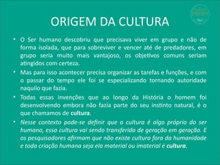 ORIGEM DA CULTURA
• O Ser humano descobriu que precisava viver em grupo e não de
forma isolada, que para sobreviver e vencer até de predadores, em
grupo seria muito mais vantajoso, os objetivos comuns seriam
atingidos com certeza.
• Mas para isso acontecer precisa organizar as tarefas e funções, e com
o passar do tempo ele foi se especializando tornando autoridade
naquilo que fazia.
• Todas essas invenções que ao longo da História o homem foi
desenvolvendo embora não fazia parte do seu instinto natural, é o
que chamamos de cultura.
• Nesse contexto pode-se definir que a cultura é algo próprio do ser
humano, essa cultura vai sendo transferida de geração em geração. E
os pesquisadores afirmam que não existe cultura fora da humanidade
e toda criação humana seja ela material ou imaterial é cultura.
 
