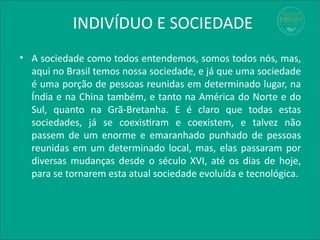 INDIVÍDUO E SOCIEDADE
• A sociedade como todos entendemos, somos todos nós, mas,
aqui no Brasil temos nossa sociedade, e já que uma sociedade
é uma porção de pessoas reunidas em determinado lugar, na
Índia e na China também, e tanto na América do Norte e do
Sul, quanto na Grã-Bretanha. E é claro que todas estas
sociedades, já se coexistiram e coexistem, e talvez não
passem de um enorme e emaranhado punhado de pessoas
reunidas em um determinado local, mas, elas passaram por
diversas mudanças desde o século XVI, até os dias de hoje,
para se tornarem esta atual sociedade evoluída e tecnológica.
 