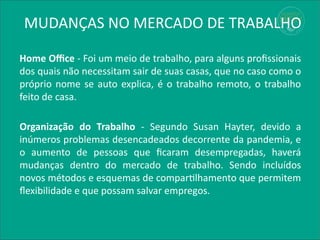 MUDANÇAS NO MERCADO DE TRABALHO
Home Office - Foi um meio de trabalho, para alguns profissionais
dos quais não necessitam sair de suas casas, que no caso como o
próprio nome se auto explica, é o trabalho remoto, o trabalho
feito de casa.
Organização do Trabalho - Segundo Susan Hayter, devido a
inúmeros problemas desencadeados decorrente da pandemia, e
o aumento de pessoas que ficaram desempregadas, haverá
mudanças dentro do mercado de trabalho. Sendo incluídos
novos métodos e esquemas de compartilhamento que permitem
flexibilidade e que possam salvar empregos.
 
