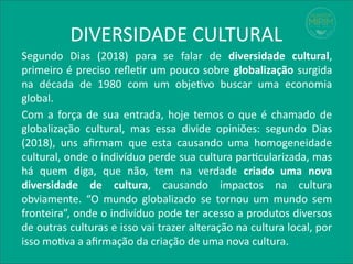DIVERSIDADE CULTURAL
Segundo Dias (2018) para se falar de diversidade cultural,
primeiro é preciso refletir um pouco sobre globalização surgida
na década de 1980 com um objetivo buscar uma economia
global.
Com a força de sua entrada, hoje temos o que é chamado de
globalização cultural, mas essa divide opiniões: segundo Dias
(2018), uns afirmam que esta causando uma homogeneidade
cultural, onde o indivíduo perde sua cultura particularizada, mas
há quem diga, que não, tem na verdade criado uma nova
diversidade de cultura, causando impactos na cultura
obviamente. “O mundo globalizado se tornou um mundo sem
fronteira”, onde o indivíduo pode ter acesso a produtos diversos
de outras culturas e isso vai trazer alteração na cultura local, por
isso motiva a afirmação da criação de uma nova cultura.
 