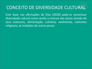 Com base nas afirmações de Dias (2018) pode-se conceituar
diversidade cultural como sendo a mistura dos povos através de
seus costumes, alimentação, culinária, vestimenta, costumes
religiosos, as tradições de outros povos.
CONCEITO DE DIVERSIDADE CULTURAL
 