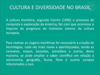 CULTURA E DIVERSIDADE NO BRASIL
A cultura brasileira, segundo Cotrim (1996) o processo de
conquista e exploração da América, fez com que ocorresse o
impulso do progresso de inúmeros setores da cultura
europeia.
Para realizar as viagens marítimas foi necessário a criação de
tecnologias, cada vez mais novas e aperfeiçoadas, sendo as
caravelas, mapas, bússolas, astrolábio e outros, desta
maneira, se pode ampliar o saber científico em relação à
astronomia, geografia, fauna, flora e outros campos
relacionados a isso.
 