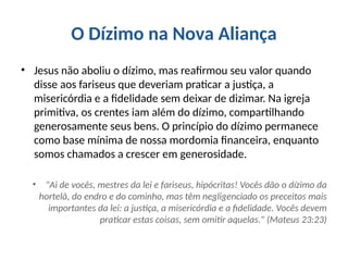 O Dízimo na Nova Aliança
• Jesus não aboliu o dízimo, mas reafirmou seu valor quando
disse aos fariseus que deveriam praticar a justiça, a
misericórdia e a fidelidade sem deixar de dizimar. Na igreja
primitiva, os crentes iam além do dízimo, compartilhando
generosamente seus bens. O princípio do dízimo permanece
como base mínima de nossa mordomia financeira, enquanto
somos chamados a crescer em generosidade.
• "Ai de vocês, mestres da lei e fariseus, hipócritas! Vocês dão o dízimo da
hortelã, do endro e do cominho, mas têm negligenciado os preceitos mais
importantes da lei: a justiça, a misericórdia e a fidelidade. Vocês devem
praticar estas coisas, sem omitir aquelas." (Mateus 23:23)
 