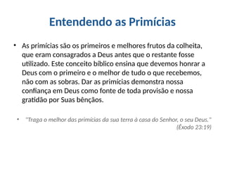 Entendendo as Primícias
• As primícias são os primeiros e melhores frutos da colheita,
que eram consagrados a Deus antes que o restante fosse
utilizado. Este conceito bíblico ensina que devemos honrar a
Deus com o primeiro e o melhor de tudo o que recebemos,
não com as sobras. Dar as primícias demonstra nossa
confiança em Deus como fonte de toda provisão e nossa
gratidão por Suas bênçãos.
• "Traga o melhor das primícias da sua terra à casa do Senhor, o seu Deus."
(Êxodo 23:19)
 