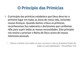 O Princípio das Primícias
• O princípio das primícias estabelece que Deus deve ter o
primeiro lugar em todas as áreas de nossa vida, incluindo
nossas finanças. Quando damos a Deus as primícias,
reconhecemos Sua soberania e declaramos que confiamos
nEle para suprir todas as nossas necessidades. Este princípio
nos ensina a priorizar o Reino de Deus acima de nossos
interesses pessoais.
• "Honre o Senhor com todos os seus recursos e com os primeiros frutos de
todas as suas plantações." (Provérbios 3:9)
 