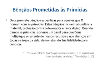 Bênçãos Prometidas às Primícias
• Deus promete bênçãos específicas para aqueles que O
honram com as primícias. Estas bênçãos incluem abundância
material, proteção contra o devorador e favor divino. Quando
damos as primícias, abrimos um canal para que Deus
multiplique o restante de nossos recursos e nos abençoe em
todas as áreas da vida, demonstrando Sua fidelidade para
conosco.
• "Os seus celeiros ficarão plenamente cheios, e os seus barris
transbordarão de vinho." (Provérbios 3:10)
 