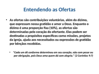 Entendendo as Ofertas
• As ofertas são contribuições voluntárias, além do dízimo,
que expressam nossa gratidão e amor a Deus. Enquanto o
dízimo é uma proporção fixa (10%), as ofertas são
determinadas pelo coração do ofertante. Elas podem ser
destinadas a propósitos específicos como missões, projetos
da igreja, ajuda aos necessitados ou expressões de gratidão
por bênçãos recebidas.
• "Cada um dê conforme determinou em seu coração, não com pesar ou
por obrigação, pois Deus ama quem dá com alegria." (2 Coríntios 9:7)
 